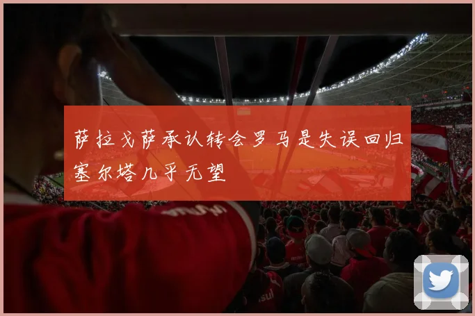 萨拉戈萨承认转会罗马是失误回归塞尔塔几乎无望