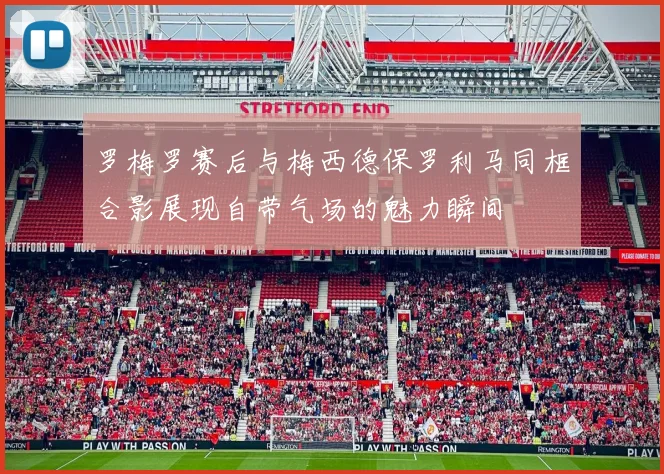 罗梅罗赛后与梅西德保罗利马同框合影展现自带气场的魅力瞬间