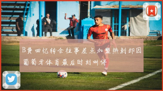 B费回忆转会往事差点加盟热刺却因葡萄牙体育最后时刻叫停