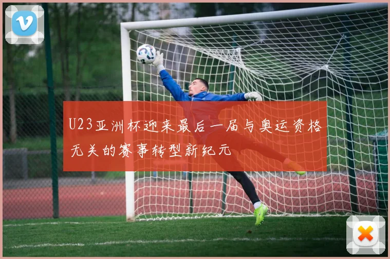U23亚洲杯迎来最后一届与奥运资格无关的赛事转型新纪元