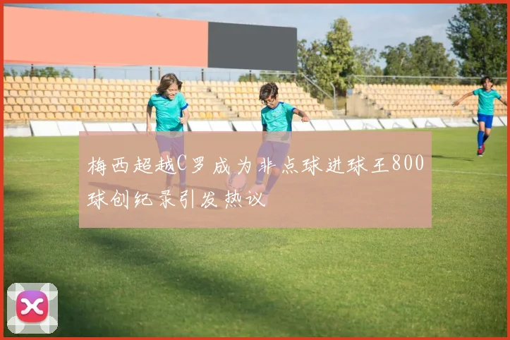 梅西超越C罗成为非点球进球王800球创纪录引发热议