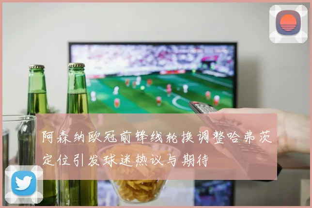 阿森纳欧冠前锋线轮换调整哈弗茨定位引发球迷热议与期待