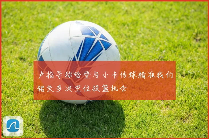 卢指导称哈登与小卡传球精准我们错失多次空位投篮机会