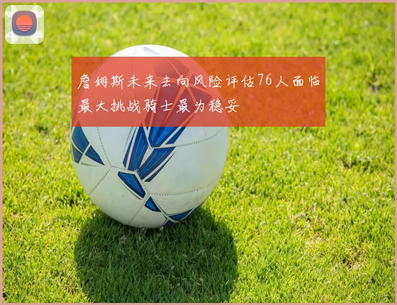 詹姆斯未来去向风险评估76人面临最大挑战骑士最为稳妥