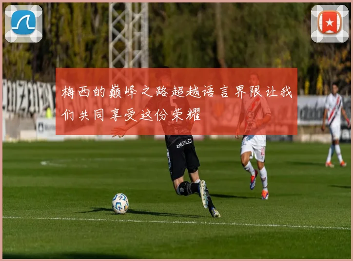 梅西的巅峰之路超越语言界限让我们共同享受这份荣耀