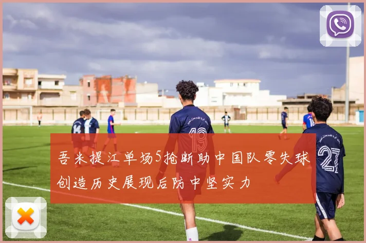 吾米提江单场5抢断助中国队零失球创造历史展现后防中坚实力