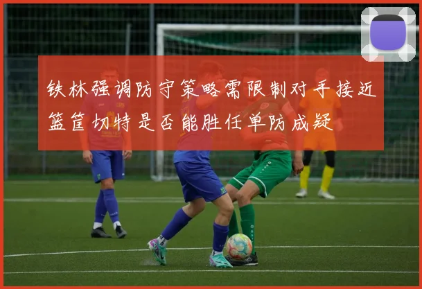 铁林强调防守策略需限制对手接近篮筐切特是否能胜任单防成疑