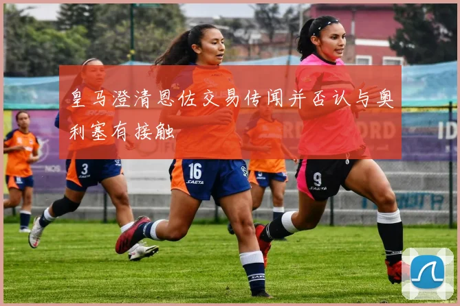 皇马澄清恩佐交易传闻并否认与奥利塞有接触