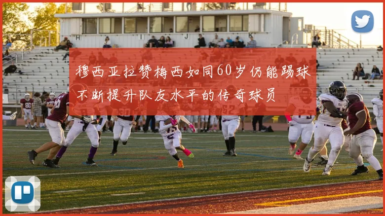 穆西亚拉赞梅西如同60岁仍能踢球不断提升队友水平的传奇球员