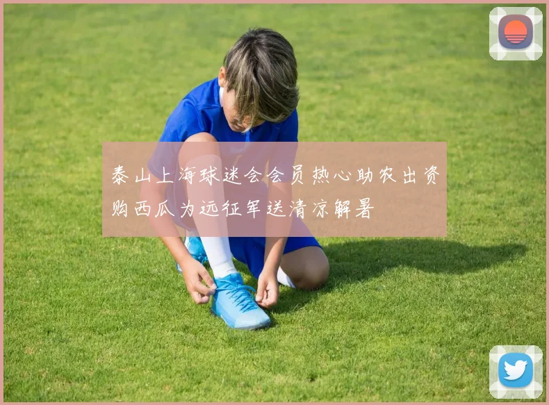 泰山上海球迷会会员热心助农出资购西瓜为远征军送清凉解暑