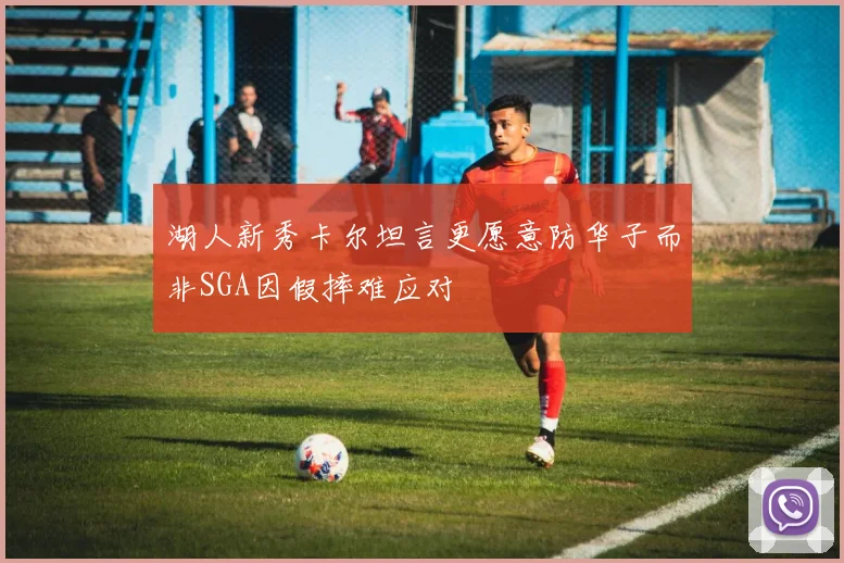 湖人新秀卡尔坦言更愿意防华子而非SGA因假摔难应对