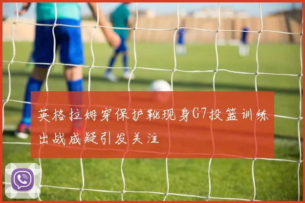 英格拉姆穿保护靴现身G7投篮训练出战成疑引发关注
