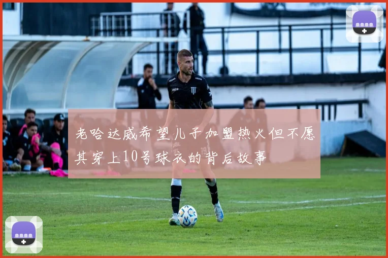 老哈达威希望儿子加盟热火但不愿其穿上10号球衣的背后故事