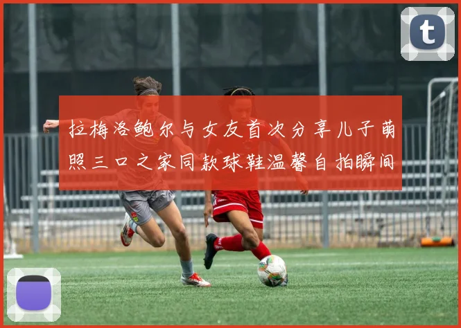 拉梅洛鲍尔与女友首次分享儿子萌照三口之家同款球鞋温馨自拍瞬间