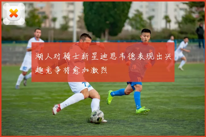 湖人对骑士新星迪恩韦德表现出兴趣竞争将愈加激烈