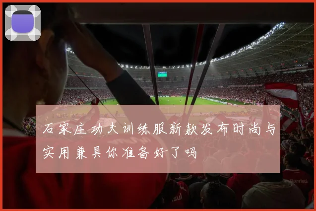 石家庄功夫训练服新款发布时尚与实用兼具你准备好了吗