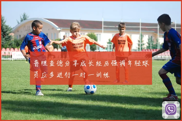 普理查德分享成长经历强调年轻球员应多进行一对一训练