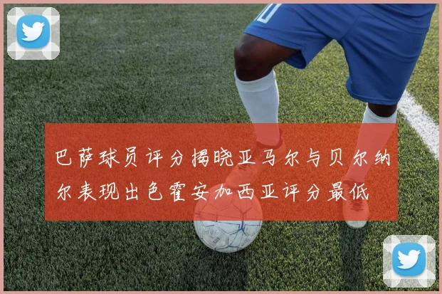巴萨球员评分揭晓亚马尔与贝尔纳尔表现出色霍安加西亚评分最低
